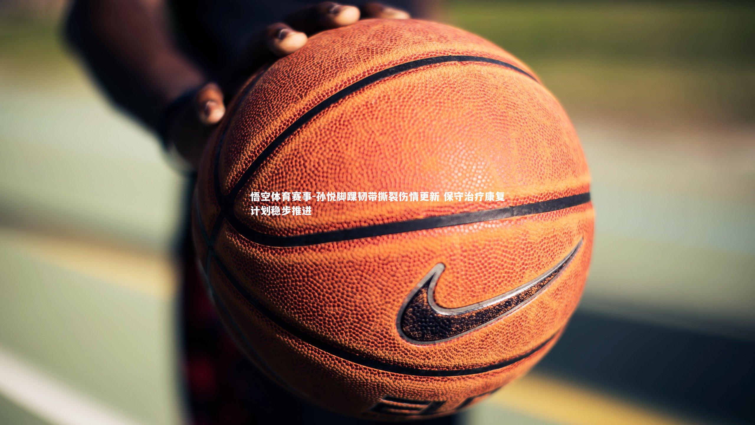 孙悦脚踝韧带撕裂伤情更新 保守治疗康复计划稳步推进