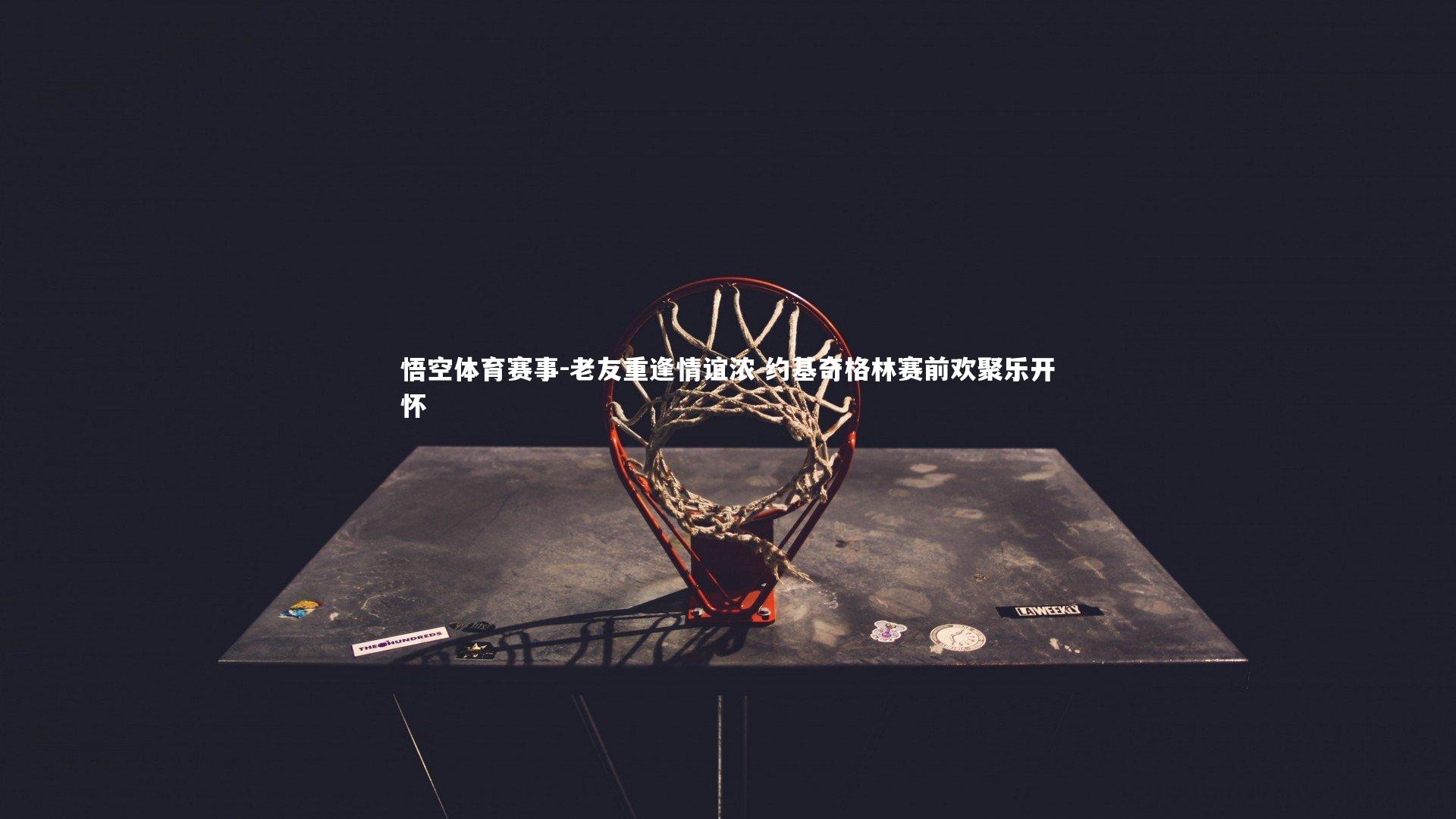 悟空体育赛事-老友重逢情谊浓 约基奇格林赛前欢聚乐开怀