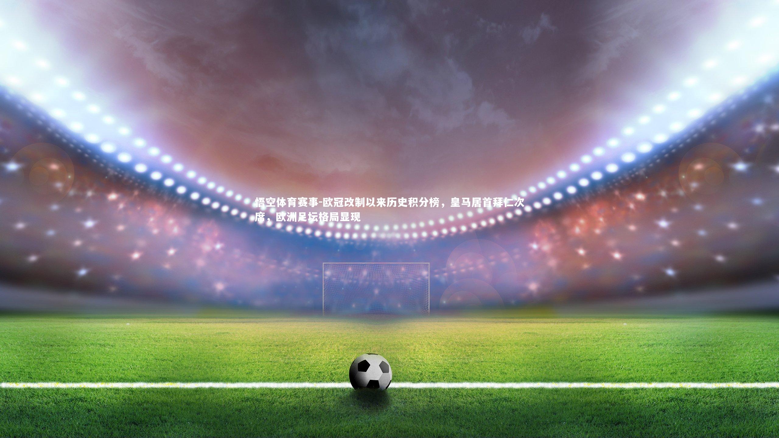 悟空体育赛事-欧冠改制以来历史积分榜，皇马居首拜仁次席，欧洲足坛格局显现